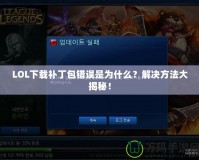LOL下載補丁包錯誤是為什么？解決方法大揭秘！