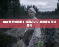 DNF新英雄摩根：暗黑之力，重新定義冒險(xiǎn)格局