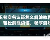 王者實名認證怎么解除教程，輕松解除煩惱，暢享游戲樂趣