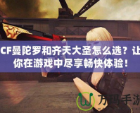 CF曼陀羅和齊天大圣怎么選？讓你在游戲中盡享暢快體驗！