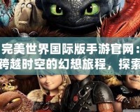 完美世界國際版手游官網：跨越時空的幻想旅程，探索不一樣的奇幻世界