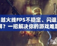 穿越火線FPS不穩定、閃退藍屏？一招解決你的游戲難題！