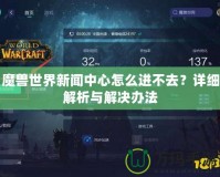 魔獸世界新聞中心怎么進不去？詳細解析與解決辦法