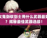 女鬼劍馭劍士用什么武器最好？揭秘最佳武器選擇！