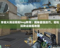 穿越火線(xiàn)運(yùn)輸船bug教程：揭秘最強(qiáng)技巧，輕松玩轉(zhuǎn)運(yùn)輸船地圖
