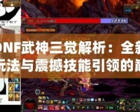 DNF武神三覺解析：全新玩法與震撼技能引領(lǐng)的巔峰體驗！
