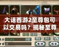 大話西游2至尊包可以交易嗎？揭秘至尊包背后的神秘價(jià)值！