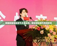 英雄聯盟加速器節點怎么選，助你輕松提升游戲體驗