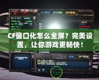 CF窗口化怎么全屏？完美設置，讓你游戲更暢快！