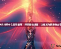 CF戰場用什么武器最好？探索最佳選擇，讓你成為戰場的主宰！