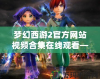 夢幻西游2官方網站視頻合集在線觀看—沉浸在經典與創新的完美結合