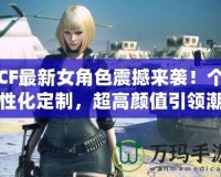 CF最新女角色震撼來襲！個性化定制，超高顏值引領潮流