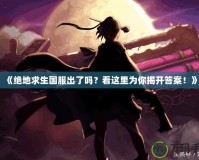 《絕地求生國服出了嗎？看這里為你揭開答案！》