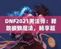 DNF2021男法師：釋放極致魔法，暢享超凡戰斗體驗！