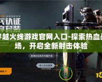 穿越火線游戲官網入口-探索熱血戰場，開啟全新射擊體驗