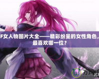 DNF女人物圖片大全——精彩紛呈的女性角色，你最喜歡哪一位？