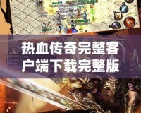 熱血傳奇完整客戶端下載完整版，讓你重溫經典，再續傳奇人生！