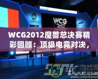 WCG2012魔獸總決賽精彩回顧：頂級(jí)電競(jìng)對(duì)決，策略與操作的極致較量