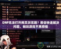DNF無法打開網(wǎng)頁瀏覽器？教你快速解決問題，暢玩游戲不再煩惱