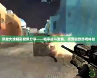 穿越火線精彩視頻分享——暢享戰(zhàn)斗激情，感受極致游戲體驗(yàn)