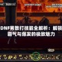 DNF男散打技能全解析：解鎖霸氣與爆發的極致魅力