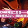 《DNF鬼泣二覺醒——釋放魔神之力，超越極限戰(zhàn)斗體驗(yàn)》