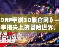 《DNF手游3D版官網》——暢享指尖上的冒險世界，開啟全新戰斗體驗