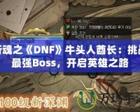 斬魂之《DNF》牛頭人酋長：挑戰最強Boss，開啟英雄之路