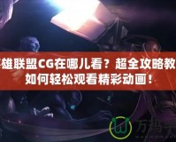 英雄聯盟CG在哪兒看？超全攻略教你如何輕松觀看精彩動畫！