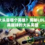 lol大頭是哪個英雄？揭秘LOL中最具趣味的大頭英雄