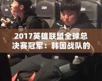 2017英雄聯(lián)盟全球總決賽冠軍：韓國戰(zhàn)隊的巔峰之路