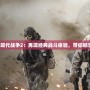 使命召喚6現代戰爭2：再現經典戰斗體驗，帶你暢享震撼冒險