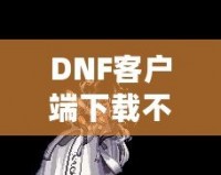 DNF客戶端下載不了怎么辦？教你輕松解決常見問題！