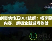 仙劍奇俠傳五DLC破解：暢享隱藏內容，解鎖全新游戲體驗