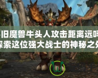 懷舊魔獸牛頭人攻擊距離遠嗎？探索這位強大戰士的神秘之處