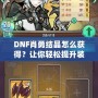 DNF肖勇結晶怎么獲得？讓你輕松提升裝備，解鎖全新戰力！