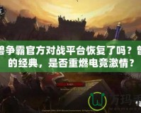 魔獸爭霸官方對戰平臺恢復了嗎？曾經的經典，是否重燃電競激情？