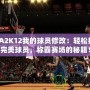 NBA2K12我的球員修改：輕松打造完美球員，稱霸賽場的秘籍！