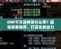 DNF不滅戰(zhàn)神穿什么甲？最強裝備推薦，打造無敵戰(zhàn)力！