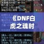 《DNF白虎之魂時裝是哪年的？回顧經典，探秘這款時裝的傳奇魅力》