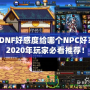 DNF好感度給哪個NPC好？2020年玩家必看推薦！