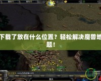 魔獸地圖下載了放在什么位置？輕松解決魔獸地圖存放難題！