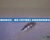 沙河模式新紀(jì)元，體驗(yàn)《和平精英》全新戰(zhàn)場(chǎng)的刺激與挑戰(zhàn)