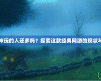 斗戰神玩的人還多嗎？探索這款經典網游的現狀與魅力