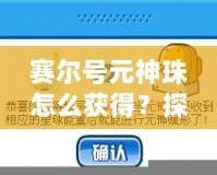 賽爾號元神珠怎么獲得？探索最全獲取方式與技巧