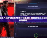 穿越火線手游毀滅什么時候出的？全面揭秘這款震撼槍戰新作！