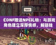 《DNF贈送NPC禮物：與游戲角色建立深厚情感，解鎖獨特獎勵！》