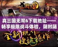 真三國無雙6下載地址——暢享極限戰(zhàn)斗體驗，隨時隨地開啟三國之旅！