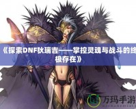 《探索DNF狄瑞吉——掌控靈魂與戰斗的終極存在》