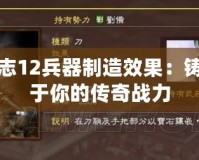 三國志12兵器制造效果：鑄造屬于你的傳奇戰力